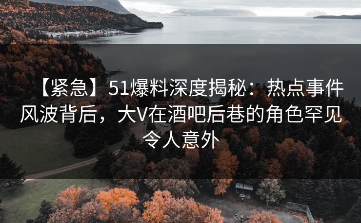 【紧急】51爆料深度揭秘：热点事件风波背后，大V在酒吧后巷的角色罕见令人意外