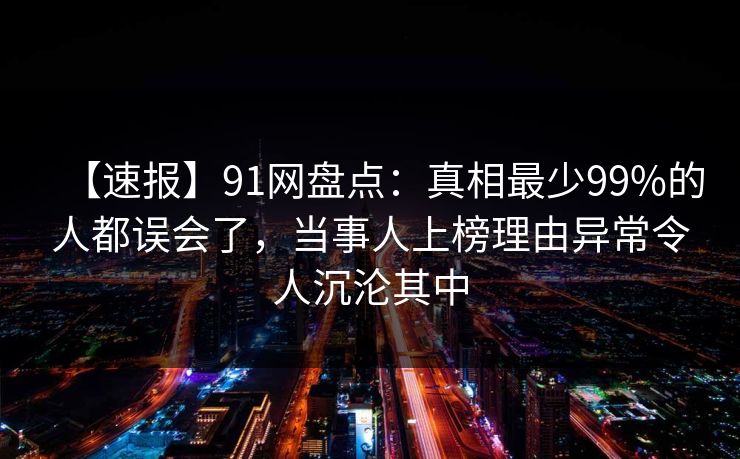 【速报】91网盘点：真相最少99%的人都误会了，当事人上榜理由异常令人沉沦其中