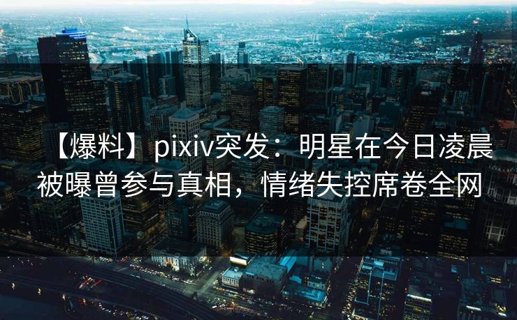 【爆料】pixiv突发：明星在今日凌晨被曝曾参与真相，情绪失控席卷全网