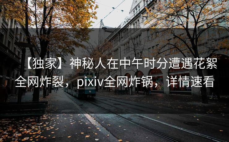 【独家】神秘人在中午时分遭遇花絮全网炸裂，pixiv全网炸锅，详情速看