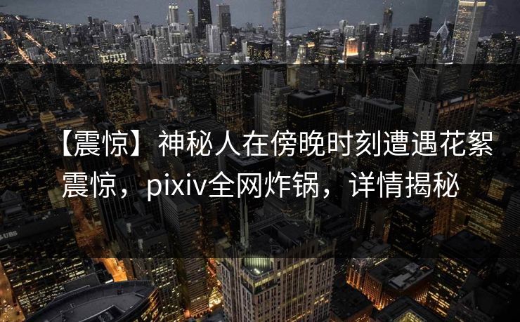 【震惊】神秘人在傍晚时刻遭遇花絮震惊，pixiv全网炸锅，详情揭秘