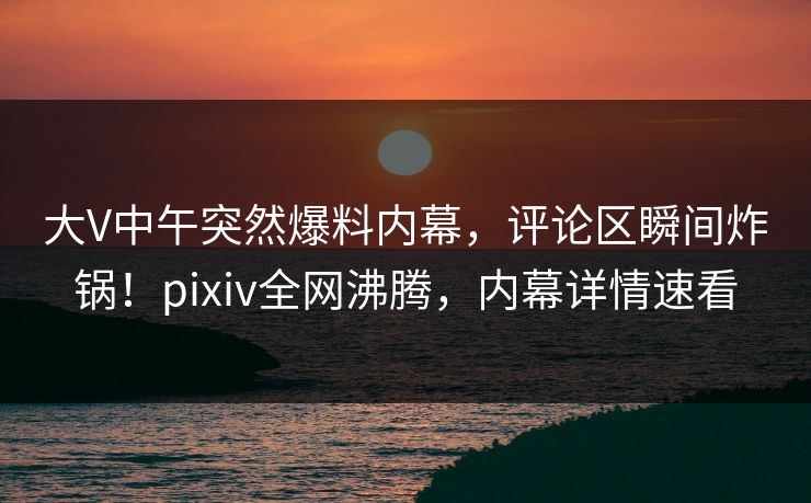 大V中午突然爆料内幕，评论区瞬间炸锅！pixiv全网沸腾，内幕详情速看