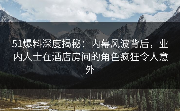 51爆料深度揭秘：内幕风波背后，业内人士在酒店房间的角色疯狂令人意外