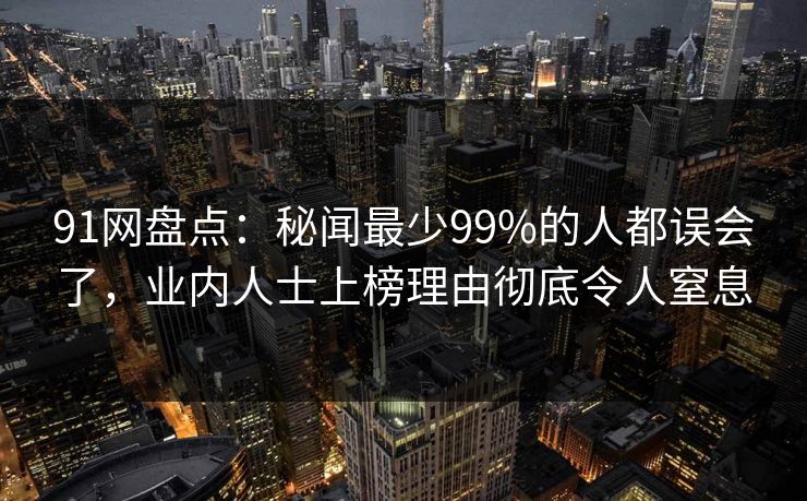 91网盘点：秘闻最少99%的人都误会了，业内人士上榜理由彻底令人窒息