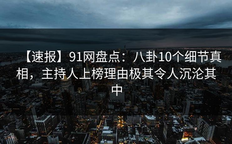 【速报】91网盘点：八卦10个细节真相，主持人上榜理由极其令人沉沦其中
