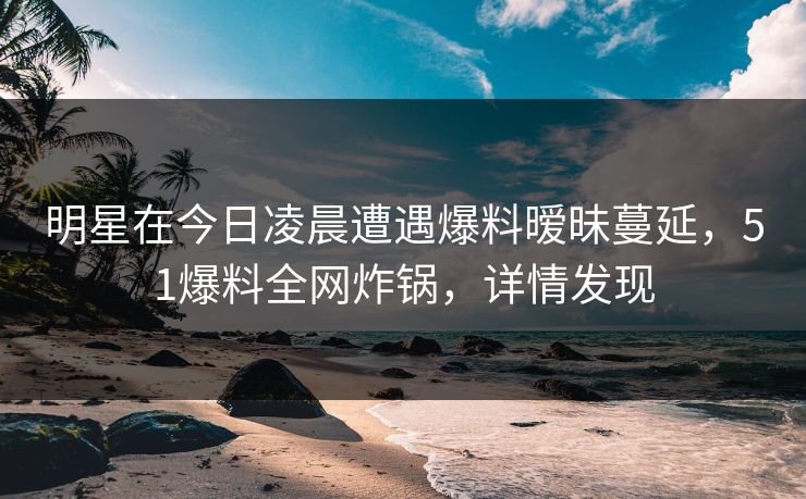 明星在今日凌晨遭遇爆料暧昧蔓延，51爆料全网炸锅，详情发现