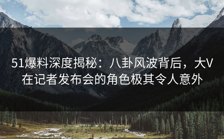 51爆料深度揭秘：八卦风波背后，大V在记者发布会的角色极其令人意外