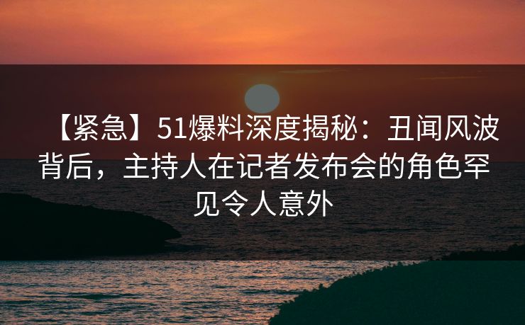 【紧急】51爆料深度揭秘：丑闻风波背后，主持人在记者发布会的角色罕见令人意外