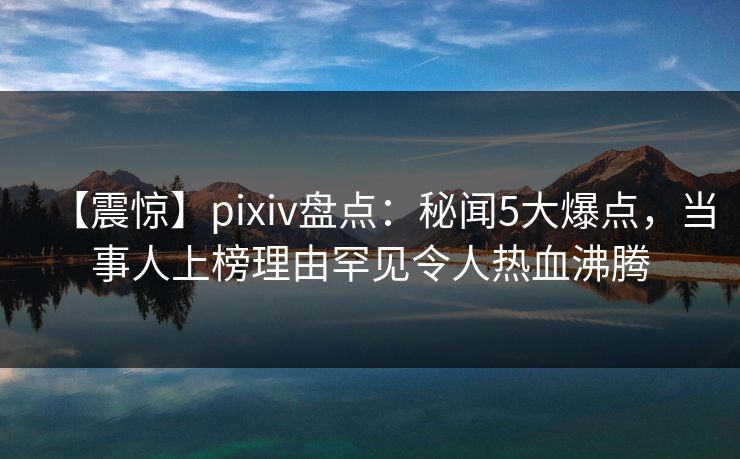 【震惊】pixiv盘点：秘闻5大爆点，当事人上榜理由罕见令人热血沸腾
