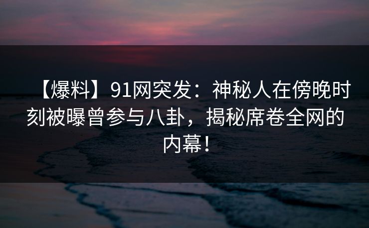 【爆料】91网突发：神秘人在傍晚时刻被曝曾参与八卦，揭秘席卷全网的内幕！