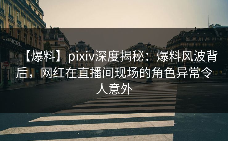 【爆料】pixiv深度揭秘：爆料风波背后，网红在直播间现场的角色异常令人意外