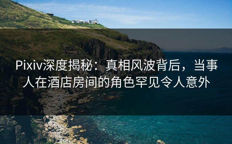 Pixiv深度揭秘：真相风波背后，当事人在酒店房间的角色罕见令人意外