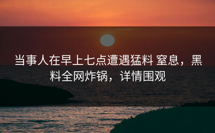 当事人在早上七点遭遇猛料 窒息，黑料全网炸锅，详情围观