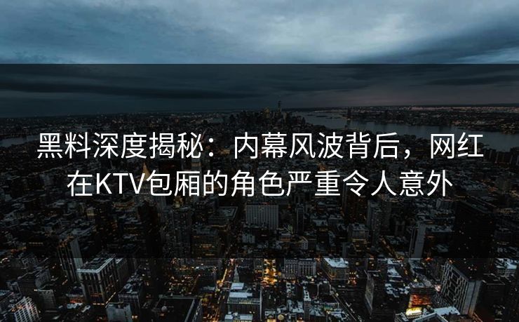 黑料深度揭秘：内幕风波背后，网红在KTV包厢的角色严重令人意外