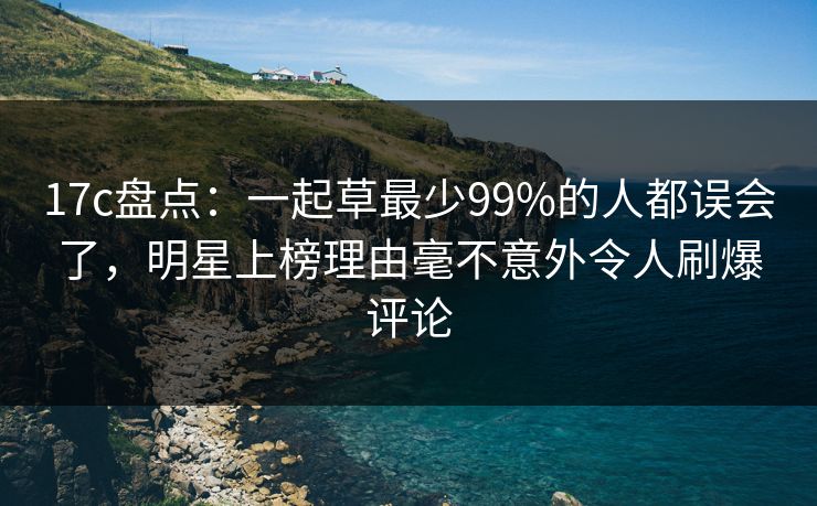 17c盘点：一起草最少99%的人都误会了，明星上榜理由毫不意外令人刷爆评论