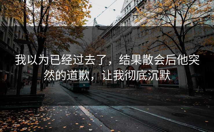 我以为已经过去了，结果散会后他突然的道歉，让我彻底沉默