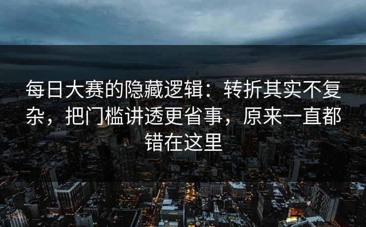 每日大赛的隐藏逻辑：转折其实不复杂，把门槛讲透更省事，原来一直都错在这里