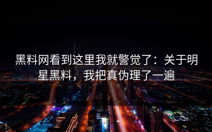 黑料网看到这里我就警觉了：关于明星黑料，我把真伪理了一遍