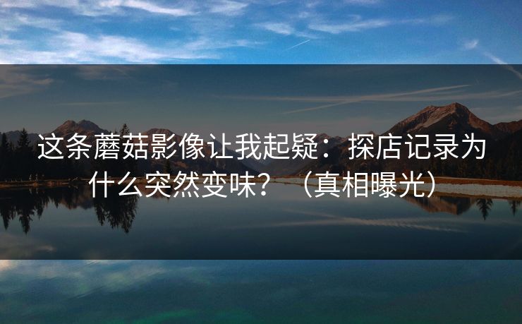 这条蘑菇影像让我起疑：探店记录为什么突然变味？（真相曝光）