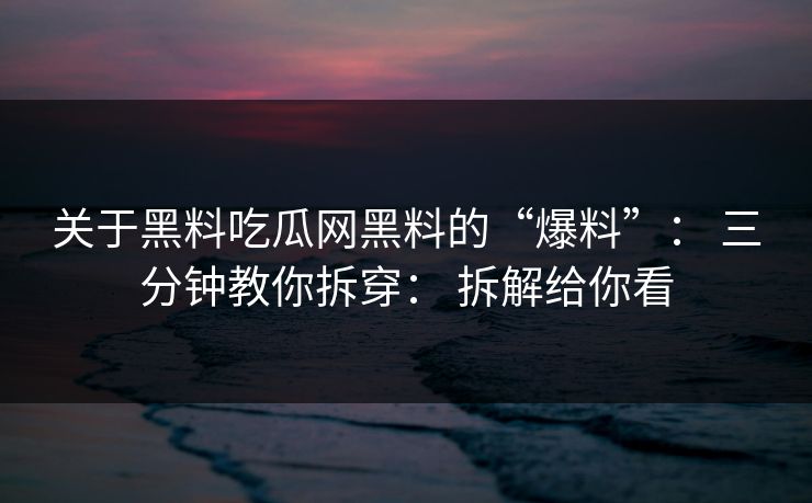 关于黑料吃瓜网黑料的“爆料”： 三分钟教你拆穿： 拆解给你看