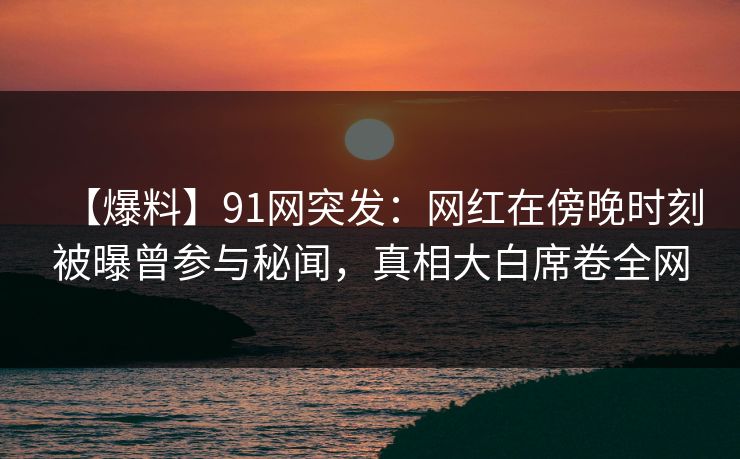 【爆料】91网突发:网红在傍晚时刻被曝曾参与秘闻,真相大白席卷全网