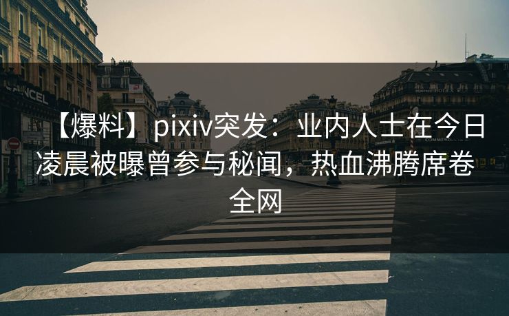 【爆料】pixiv突发：业内人士在今日凌晨被曝曾参与秘闻，热血沸腾席卷全网