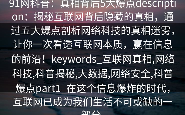 91网科普：真相背后5大爆点description：揭秘互联网背后隐藏的真相，通过五大爆点剖析网络科技的真相迷雾，让你一次看透互联网本质，赢在信息的前沿！keywords_互联网真相,网络科技,科普揭秘,大数据,网络安全,科普爆点part1_在这个信息爆炸的时代，互联网已成为我们生活不可或缺的一部分。