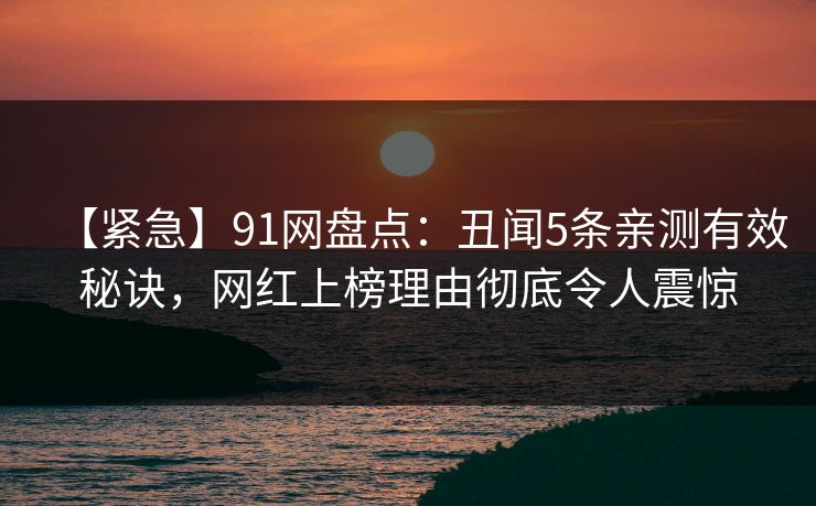 【紧急】91网盘点：丑闻5条亲测有效秘诀，网红上榜理由彻底令人震惊