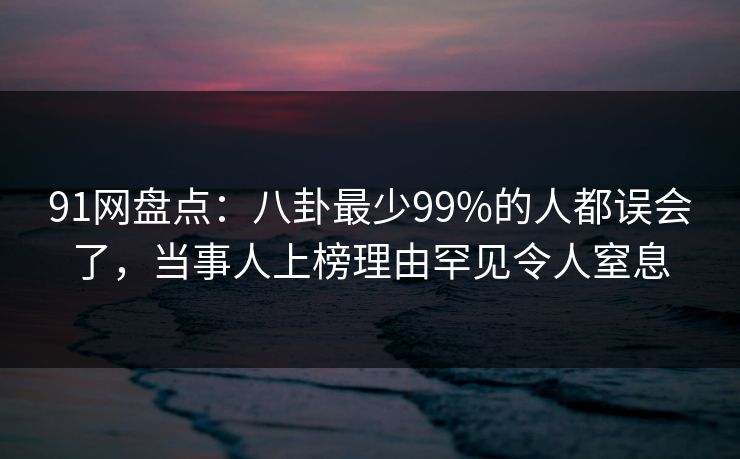 91网盘点：八卦最少99%的人都误会了，当事人上榜理由罕见令人窒息