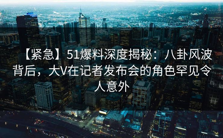 【紧急】51爆料深度揭秘:八卦风波背后,大V在记者发布会的角色罕见令人意外