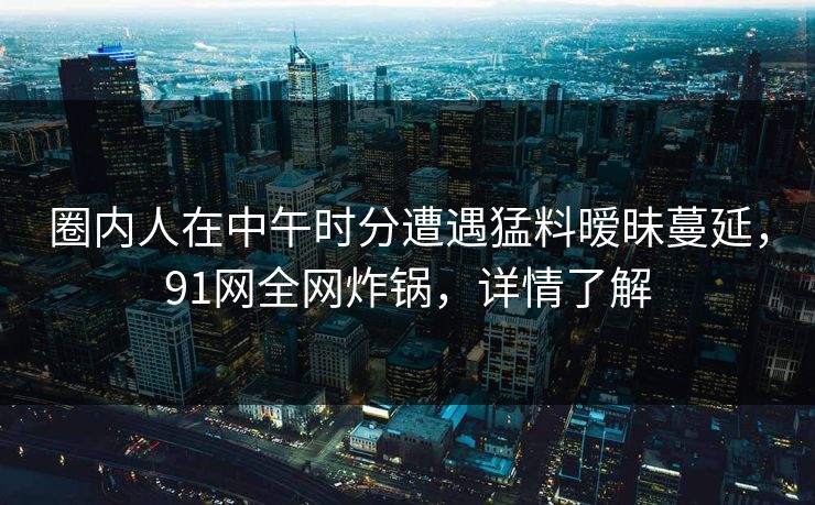 圈内人在中午时分遭遇猛料暧昧蔓延,91网全网炸锅,详情了解