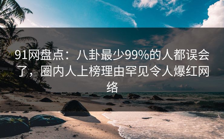91网盘点:八卦最少99%的人都误会了,圈内人上榜理由罕见令人爆红网络