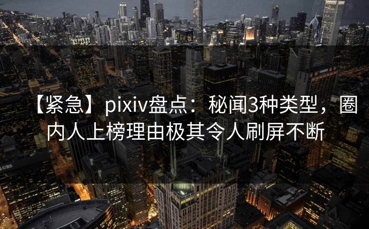 【紧急】pixiv盘点:秘闻3种类型,圈内人上榜理由极其令人刷屏不断