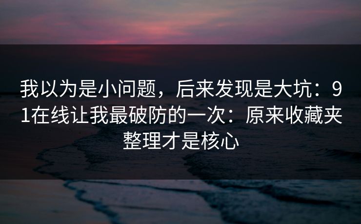 我以为是小问题，后来发现是大坑：91在线让我最破防的一次：原来收藏夹整理才是核心