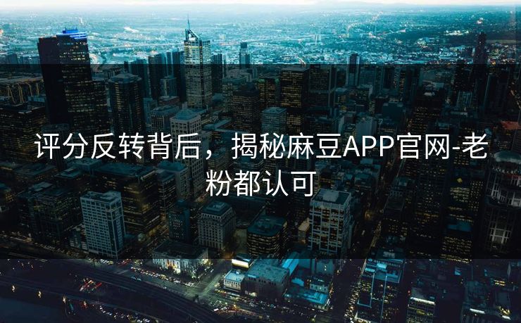 评分反转背后，揭秘麻豆APP官网-老粉都认可