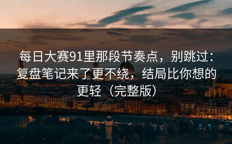 每日大赛91里那段节奏点，别跳过：复盘笔记来了更不绕，结局比你想的更轻（完整版）