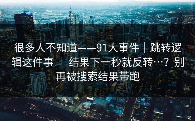 很多人不知道——91大事件｜跳转逻辑这件事 ｜ 结果下一秒就反转…？别再被搜索结果带跑