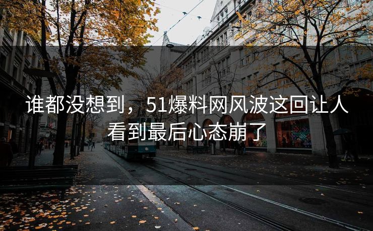 谁都没想到，51爆料网风波这回让人看到最后心态崩了