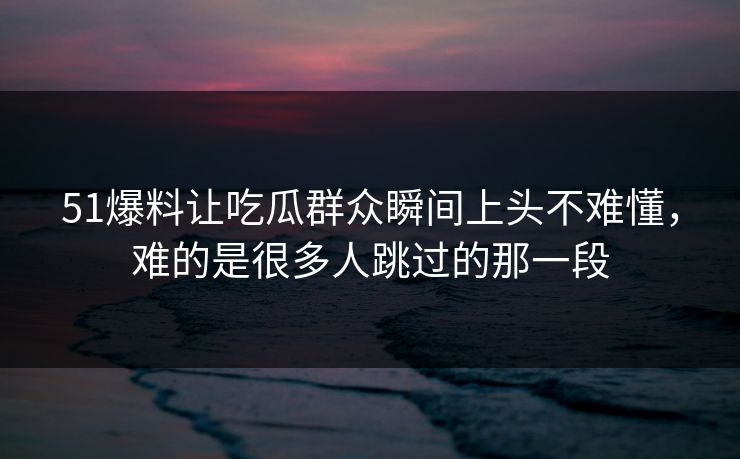 51爆料让吃瓜群众瞬间上头不难懂，难的是很多人跳过的那一段