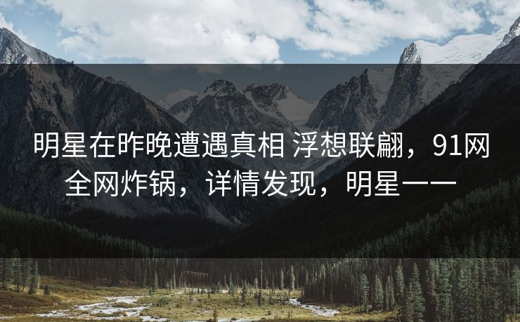 明星在昨晚遭遇真相 浮想联翩，91网全网炸锅，详情发现，明星一一